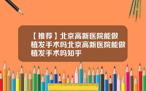 【推荐】北京高新医院能做植发手术吗北京高新医院能做植发手术吗知乎