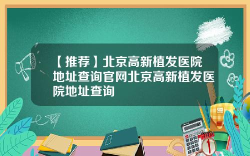 【推荐】北京高新植发医院地址查询官网北京高新植发医院地址查询