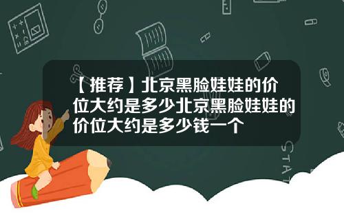 【推荐】北京黑脸娃娃的价位大约是多少北京黑脸娃娃的价位大约是多少钱一个