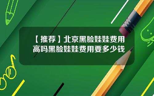 【推荐】北京黑脸娃娃费用高吗黑脸娃娃费用要多少钱