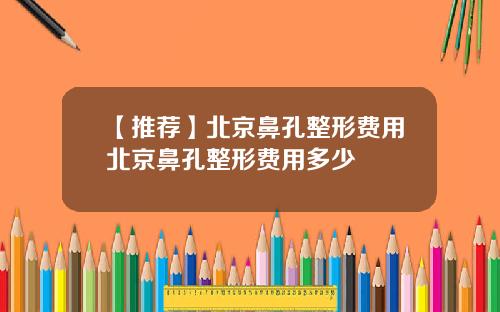 【推荐】北京鼻孔整形费用北京鼻孔整形费用多少