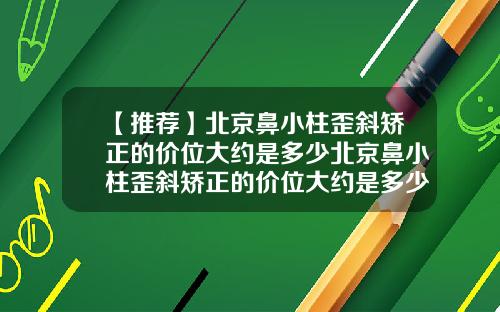 【推荐】北京鼻小柱歪斜矫正的价位大约是多少北京鼻小柱歪斜矫正的价位大约是多少钱