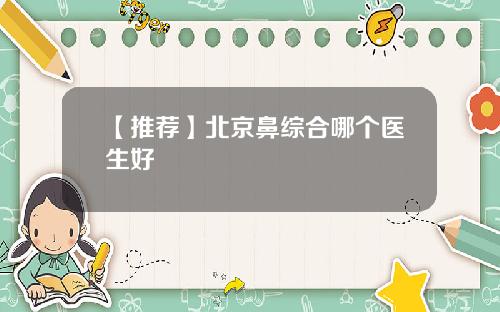 【推荐】北京鼻综合哪个医生好