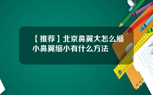 【推荐】北京鼻翼大怎么缩小鼻翼缩小有什么方法