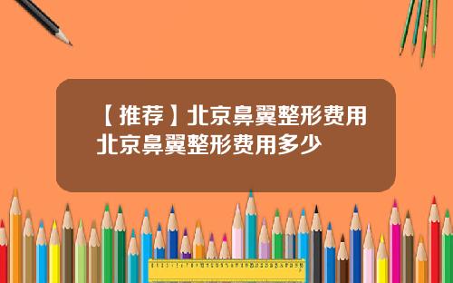 【推荐】北京鼻翼整形费用北京鼻翼整形费用多少