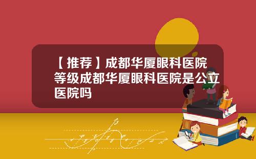【推荐】成都华厦眼科医院等级成都华厦眼科医院是公立医院吗