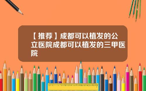 【推荐】成都可以植发的公立医院成都可以植发的三甲医院