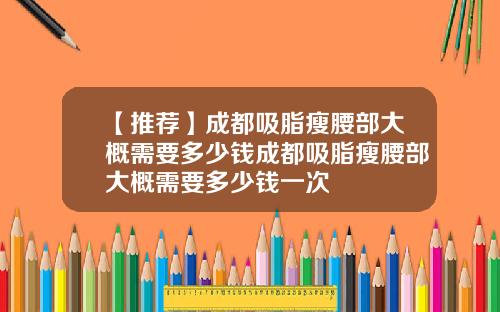 【推荐】成都吸脂瘦腰部大概需要多少钱成都吸脂瘦腰部大概需要多少钱一次