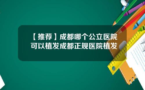 【推荐】成都哪个公立医院可以植发成都正规医院植发