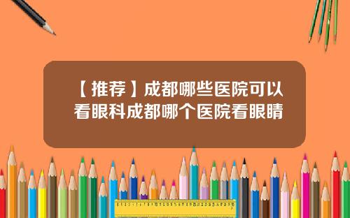 【推荐】成都哪些医院可以看眼科成都哪个医院看眼睛