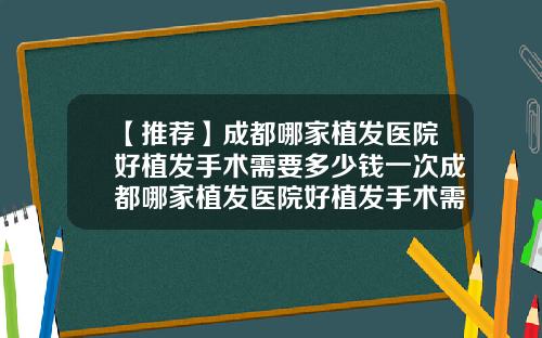 【推荐】成都哪家植发医院好植发手术需要多少钱一次成都哪家植发医院好植发手术需要多少钱费用