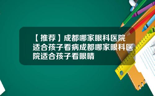 【推荐】成都哪家眼科医院适合孩子看病成都哪家眼科医院适合孩子看眼睛