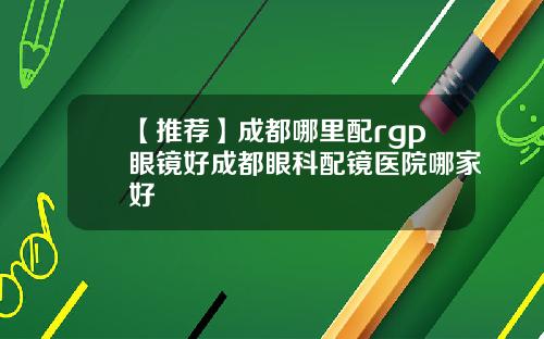 【推荐】成都哪里配rgp眼镜好成都眼科配镜医院哪家好