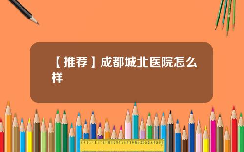 【推荐】成都城北医院怎么样