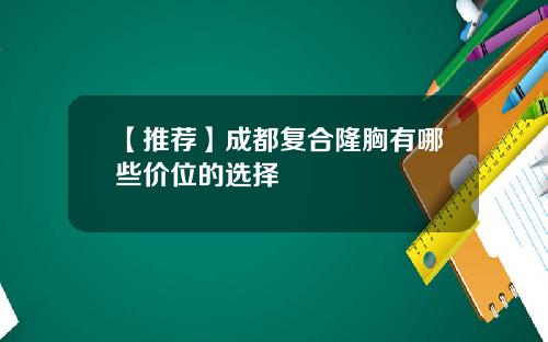 【推荐】成都复合隆胸有哪些价位的选择