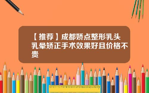 【推荐】成都娇点整形乳头乳晕矫正手术效果好且价格不贵