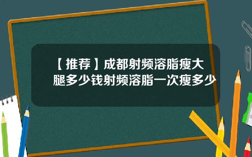 【推荐】成都射频溶脂瘦大腿多少钱射频溶脂一次瘦多少