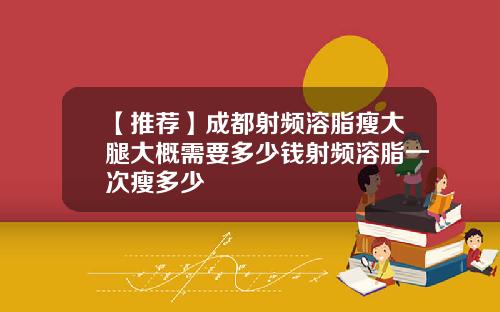 【推荐】成都射频溶脂瘦大腿大概需要多少钱射频溶脂一次瘦多少