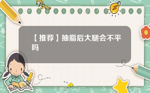 【推荐】抽脂后大腿会不平吗
