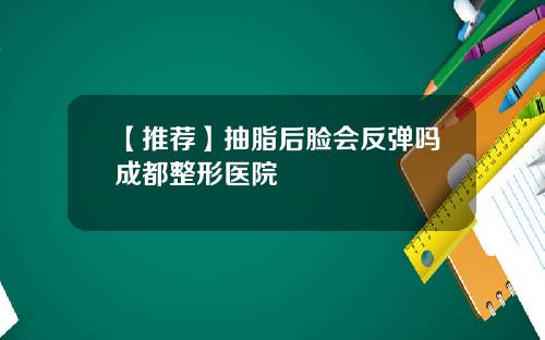 【推荐】抽脂后脸会反弹吗成都整形医院