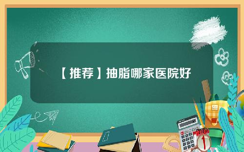 【推荐】抽脂哪家医院好