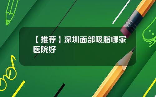 【推荐】深圳面部吸脂哪家医院好