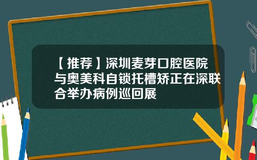 【推荐】深圳麦芽口腔医院与奥美科自锁托槽矫正在深联合举办病例巡回展