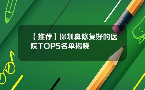 【推荐】深圳鼻修复好的医院TOP5名单揭晓