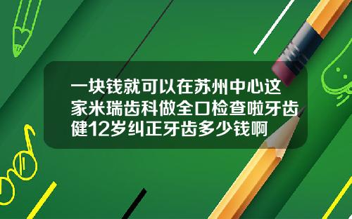 一块钱就可以在苏州中心这家米瑞齿科做全口检查啦牙齿健12岁纠正牙齿多少钱啊