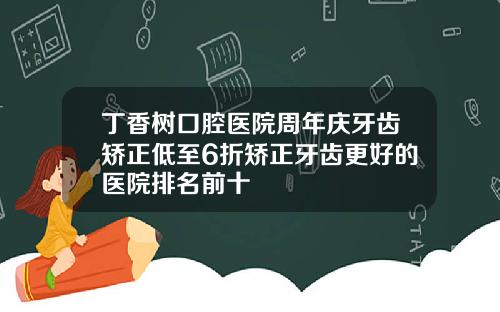丁香树口腔医院周年庆牙齿矫正低至6折矫正牙齿更好的医院排名前十
