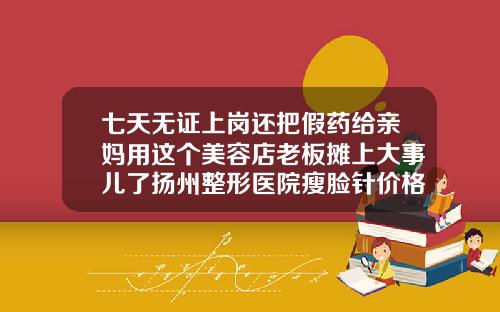 七天无证上岗还把假药给亲妈用这个美容店老板摊上大事儿了扬州整形医院瘦脸针价格表