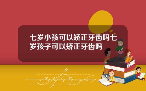 七岁小孩可以矫正牙齿吗七岁孩子可以矫正牙齿吗