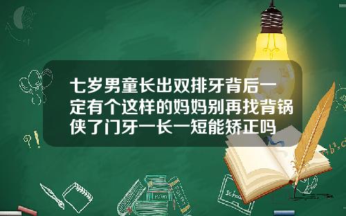 七岁男童长出双排牙背后一定有个这样的妈妈别再找背锅侠了门牙一长一短能矫正吗