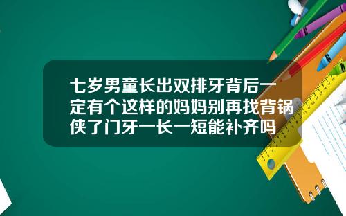 七岁男童长出双排牙背后一定有个这样的妈妈别再找背锅侠了门牙一长一短能补齐吗