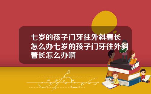 七岁的孩子门牙往外斜着长怎么办七岁的孩子门牙往外斜着长怎么办啊