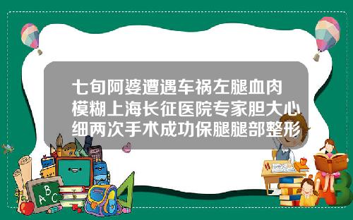 七旬阿婆遭遇车祸左腿血肉模糊上海长征医院专家胆大心细两次手术成功保腿腿部整形医院排名
