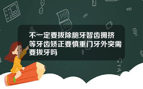 不一定要拔除龅牙智齿拥挤等牙齿矫正要慎重门牙外突需要拔牙吗