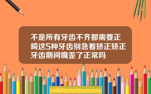 不是所有牙齿不齐都需要正畸这5种牙齿别急着矫正矫正牙齿期间嘴歪了正常吗