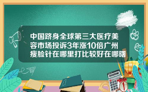 中国跻身全球第三大医疗美容市场投诉3年涨10倍广州瘦脸针在哪里打比较好在哪曙光官网呢