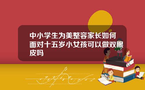 中小学生为美整容家长如何面对十五岁小女孩可以做双眼皮吗