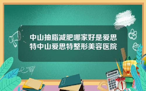 中山抽脂减肥哪家好是爱思特中山爱思特整形美容医院