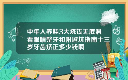 中年人养娃3大烧钱无底洞看眼睛整牙和附避坑指南十三岁牙齿矫正多少钱啊