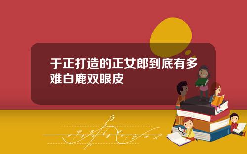 于正打造的正女郎到底有多难白鹿双眼皮
