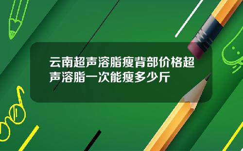 云南超声溶脂瘦背部价格超声溶脂一次能瘦多少斤