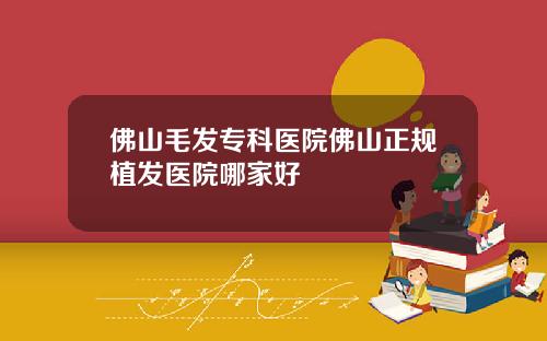 佛山毛发专科医院佛山正规植发医院哪家好
