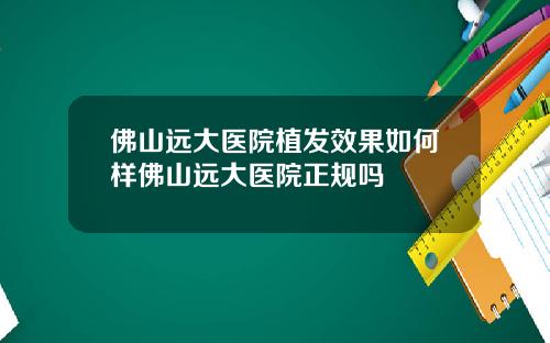 佛山远大医院植发效果如何样佛山远大医院正规吗