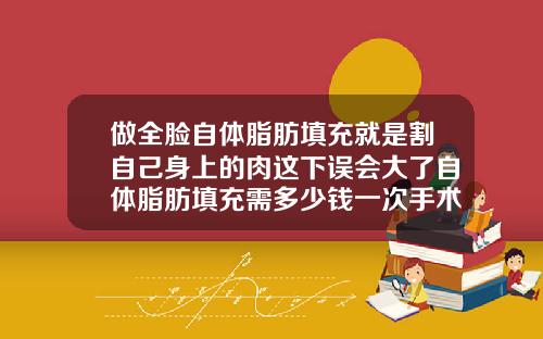 做全脸自体脂肪填充就是割自己身上的肉这下误会大了自体脂肪填充需多少钱一次手术