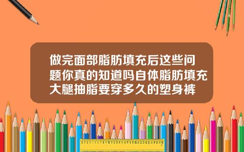 做完面部脂肪填充后这些问题你真的知道吗自体脂肪填充大腿抽脂要穿多久的塑身裤