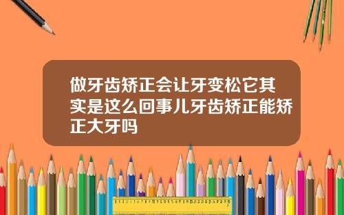 做牙齿矫正会让牙变松它其实是这么回事儿牙齿矫正能矫正大牙吗