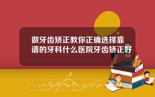 做牙齿矫正教你正确选择靠谱的牙科什么医院牙齿矫正好